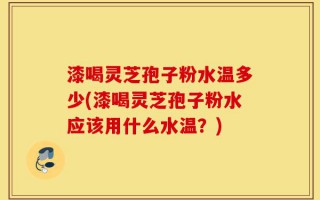 漆喝灵芝孢子粉水温多少(漆喝灵芝孢子粉水应该用什么水温？)