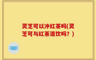 灵芝可以冲红茶吗(灵芝可与红茶混饮吗？)