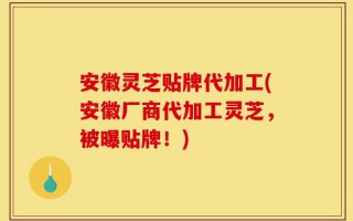 安徽灵芝贴牌代加工(安徽厂商代加工灵芝，被曝贴牌！)