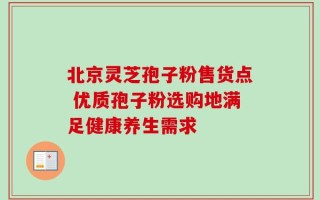 北京灵芝孢子粉售货点 优质孢子粉选购地满足健康养生需求