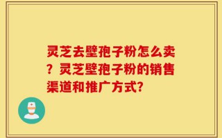 灵芝去壁孢子粉怎么卖？灵芝壁孢子粉的销售渠道和推广方式？