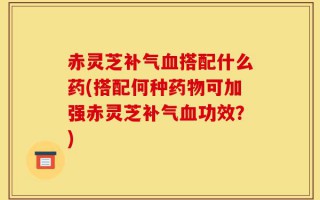 赤灵芝补气血搭配什么药(搭配何种药物可加强赤灵芝补气血功效？)