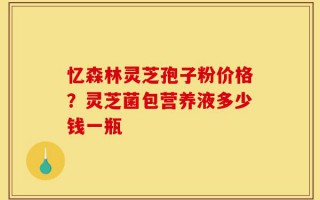 忆森林灵芝孢子粉价格？灵芝菌包营养液多少钱一瓶