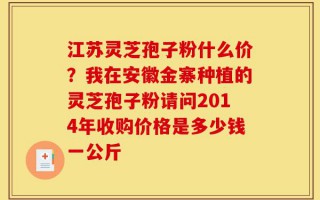 江苏灵芝孢子粉什么价？我在安徽金寨种植的灵芝孢子粉请问2014年收购价格是多少钱一公斤