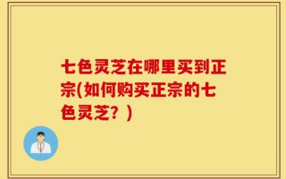 七色灵芝在哪里买到正宗(如何购买正宗的七色灵芝？)