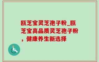 瓯芝宝灵芝孢子粉_瓯芝宝高品质灵芝孢子粉，健康养生新选择