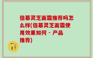倍慕灵芝面霜推荐吗怎么样(倍慕灵芝面霜使用效果如何 - 产品推荐)