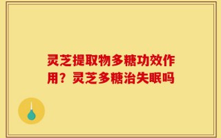 灵芝提取物多糖功效作用？灵芝多糖治失眠吗