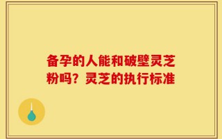 备孕的人能和破壁灵芝粉吗？灵芝的执行标准