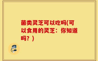 菌类灵芝可以吃吗(可以食用的灵芝：你知道吗？)