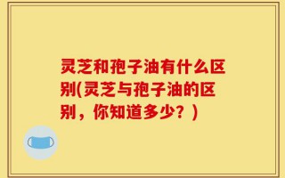 灵芝和孢子油有什么区别(灵芝与孢子油的区别，你知道多少？)