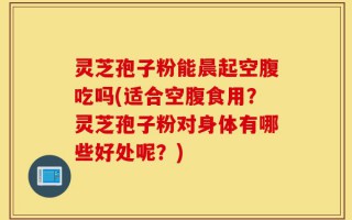 灵芝孢子粉能晨起空腹吃吗(适合空腹食用？灵芝孢子粉对身体有哪些好处呢？)