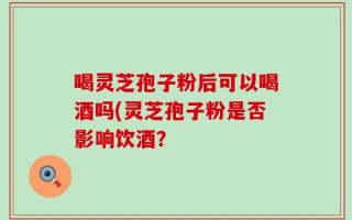 喝灵芝孢子粉后可以喝酒吗(灵芝孢子粉是否影响饮酒？