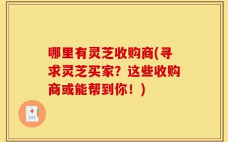 哪里有灵芝收购商(寻求灵芝买家？这些收购商或能帮到你！)