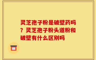 灵芝孢子粉是破壁药吗？灵芝孢子粉头道粉和破壁有什么区别吗