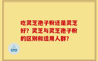 吃灵芝孢子粉还是灵芝好？灵芝与灵芝孢子粉的区别和适用人群？