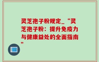 灵芝孢子粉规定_“灵芝孢子粉：提升免疫力与健康益处的全面指南”