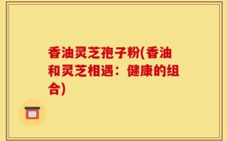 香油灵芝孢子粉(香油和灵芝相遇：健康的组合)