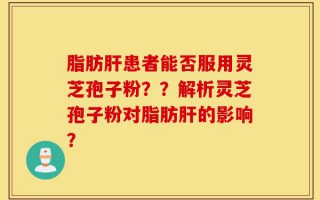 脂肪肝患者能否服用灵芝孢子粉？？解析灵芝孢子粉对脂肪肝的影响？