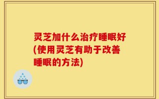 灵芝加什么治疗睡眠好(使用灵芝有助于改善睡眠的方法)