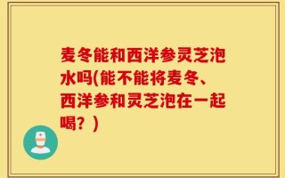 麦冬能和西洋参灵芝泡水吗(能不能将麦冬、西洋参和灵芝泡在一起喝？)