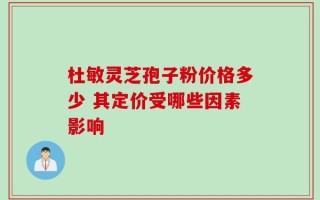 杜敏灵芝孢子粉价格多少 其定价受哪些因素影响