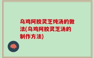 乌鸡阿胶灵芝炖汤的做法(乌鸡阿胶灵芝汤的制作方法)