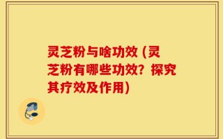 灵芝粉与啥功效 (灵芝粉有哪些功效？探究其疗效及作用)
