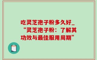 吃灵芝孢子粉多久好_“灵芝孢子粉：了解其功效与最佳服用周期”