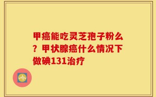 甲癌能吃灵芝孢子粉么？甲状腺癌什么情况下做碘131治疗