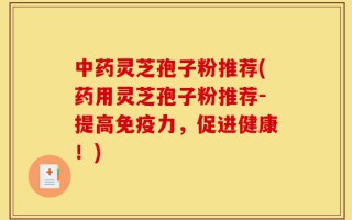 中药灵芝孢子粉推荐(药用灵芝孢子粉推荐-提高免疫力，促进健康！)