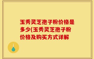 玉秀灵芝孢子粉价格是多少(玉秀灵芝孢子粉价格及购买方式详解