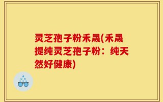 灵芝孢子粉禾晟(禾晟提纯灵芝孢子粉：纯天然好健康)
