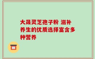 大晟灵芝孢子粉 滋补养生的优质选择富含多种营养