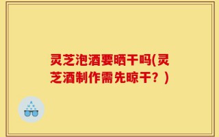 灵芝泡酒要晒干吗(灵芝酒制作需先晾干？)