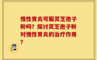 慢性胃炎可服灵芝孢子粉吗？探讨灵芝孢子粉对慢性胃炎的治疗作用？