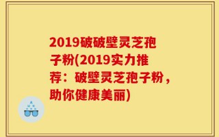 2019破破壁灵芝孢子粉(2019实力推荐：破壁灵芝孢子粉，助你健康美丽)