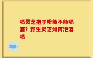 喝灵芝孢子粉能不能喝酒？野生灵芝如何泡酒喝