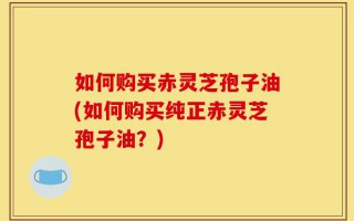 如何购买赤灵芝孢子油(如何购买纯正赤灵芝孢子油？)