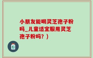 小朋友能喝灵芝孢子粉吗_儿童适宜服用灵芝孢子粉吗？)