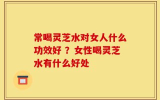 常喝灵芝水对女人什么功效好 ？女性喝灵芝水有什么好处
