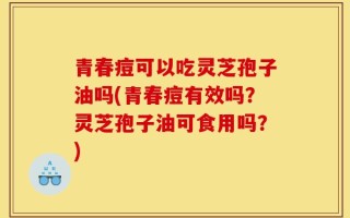 青春痘可以吃灵芝孢子油吗(青春痘有效吗？灵芝孢子油可食用吗？)