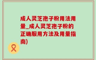 成人灵芝孢子粉用法用量_成人灵芝孢子粉的正确服用方法及用量指南)