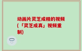 动画片灵芝成精的视频(「灵芝成真」视频重制)
