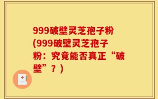 999破壁灵芝孢子粉(999破壁灵芝孢子粉：究竟能否真正“破壁”？)