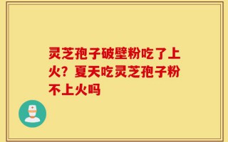 灵芝孢子破壁粉吃了上火？夏天吃灵芝孢子粉不上火吗