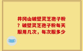 井冈山破壁灵芝孢子粉？破壁灵芝孢子粉每天服用几次，每次服多少