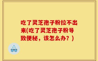 吃了灵芝孢子粉拉不出来(吃了灵芝孢子粉导致便秘，该怎么办？)