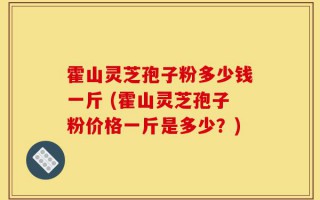 霍山灵芝孢子粉多少钱一斤 (霍山灵芝孢子粉价格一斤是多少？)