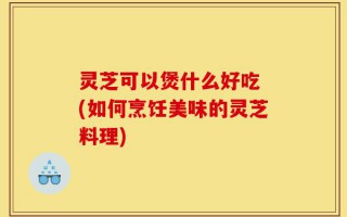 灵芝可以煲什么好吃 (如何烹饪美味的灵芝料理)
